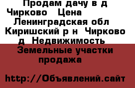 Продам дачу в д.Чирково › Цена ­ 250 000 - Ленинградская обл., Киришский р-н, Чирково д. Недвижимость » Земельные участки продажа   